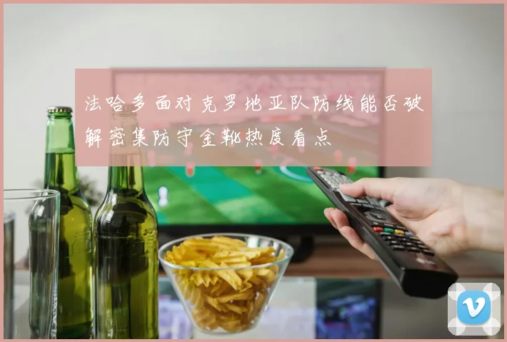 法哈多面对克罗地亚队防线能否破解密集防守金靴热度看点