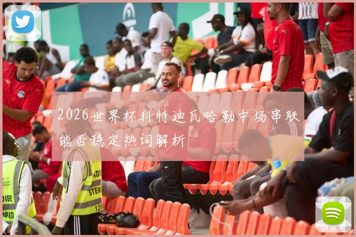 2026世界杯科特迪瓦哈勒中场串联能否稳定热词解析