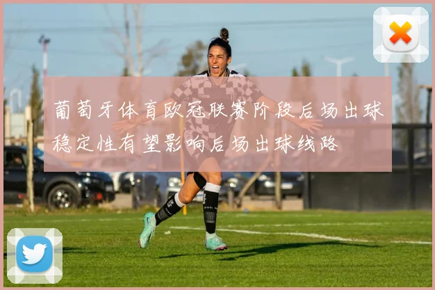葡萄牙体育欧冠联赛阶段后场出球稳定性有望影响后场出球线路