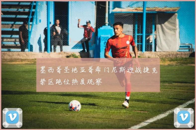 墨西哥圣地亚哥希门尼斯迎战捷克禁区跑位热度观察