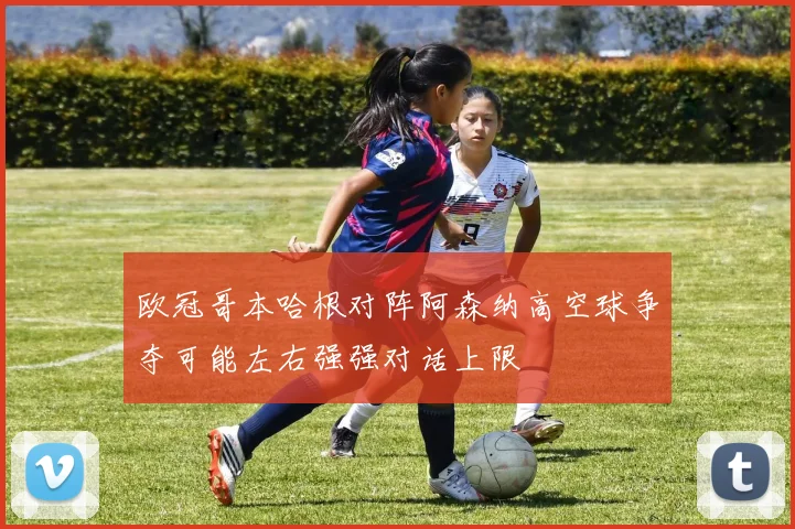 欧冠哥本哈根对阵阿森纳高空球争夺可能左右强强对话上限
